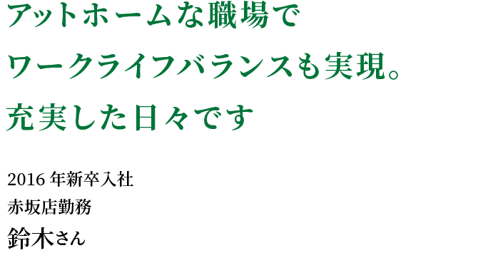 アットホームな職場でワークライフバランスも実現。充実した日々です。
